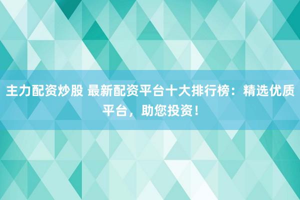 主力配资炒股 最新配资平台十大排行榜：精选优质平台，助您投资！