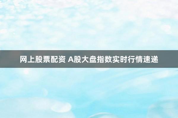 网上股票配资 A股大盘指数实时行情速递