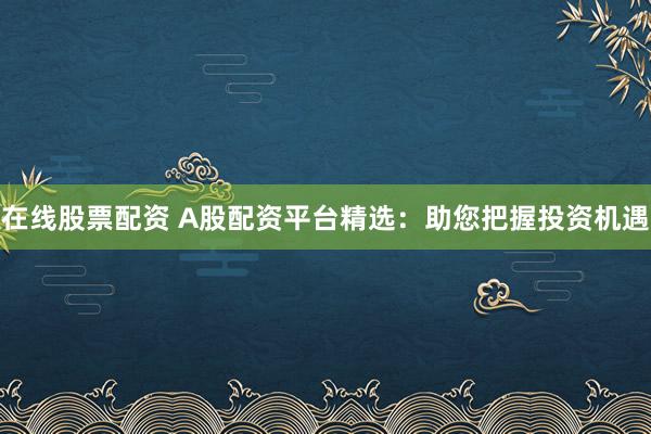 在线股票配资 A股配资平台精选：助您把握投资机遇