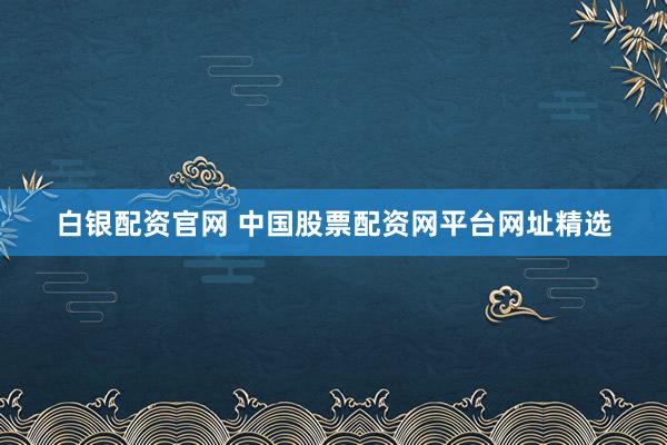 白银配资官网 中国股票配资网平台网址精选