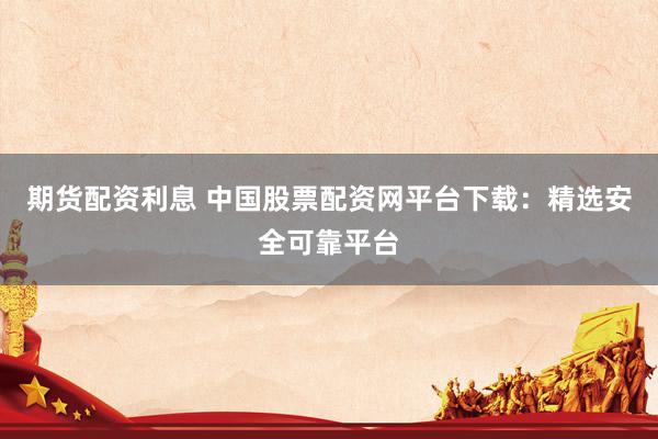 期货配资利息 中国股票配资网平台下载：精选安全可靠平台