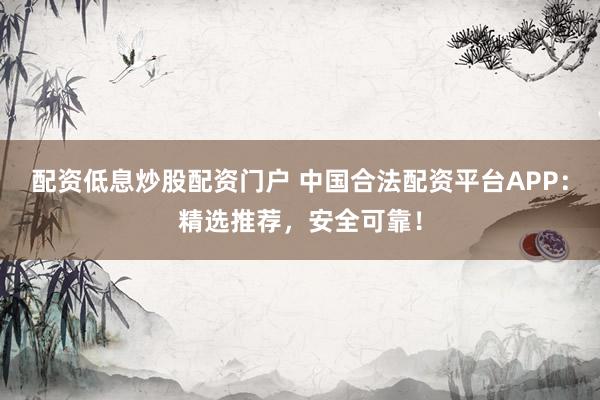 配资低息炒股配资门户 中国合法配资平台APP：精选推荐，安全可靠！