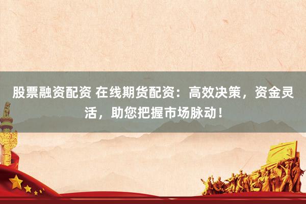 股票融资配资 在线期货配资：高效决策，资金灵活，助您把握市场脉动！