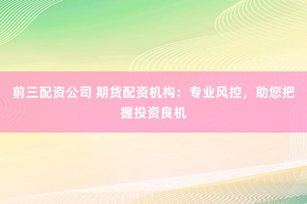 前三配资公司 期货配资机构：专业风控，助您把握投资良机
