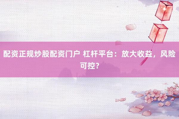 配资正规炒股配资门户 杠杆平台：放大收益，风险可控？