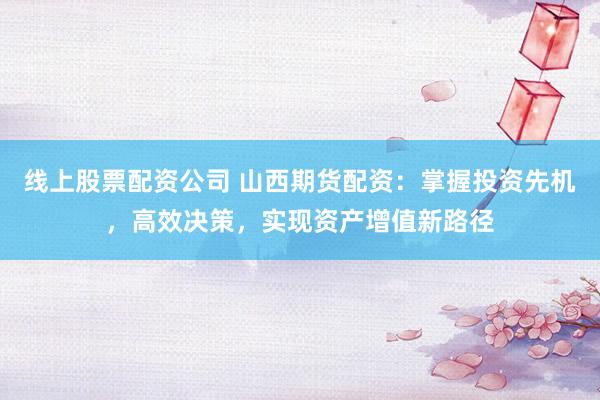 线上股票配资公司 山西期货配资：掌握投资先机，高效决策，实现资产增值新路径