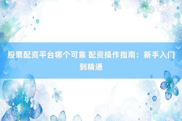 股票配资平台哪个可靠 配资操作指南：新手入门到精通