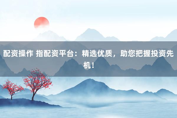配资操作 指配资平台：精选优质，助您把握投资先机！
