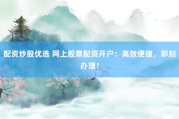 配资炒股优选 网上股票配资开户：高效便捷，即刻办理！
