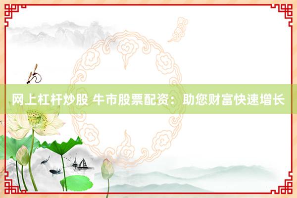 网上杠杆炒股 牛市股票配资：助您财富快速增长