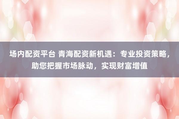 场内配资平台 青海配资新机遇：专业投资策略，助您把握市场脉动，实现财富增值