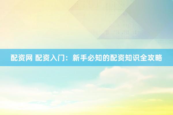 配资网 配资入门：新手必知的配资知识全攻略