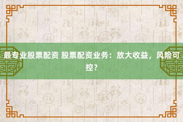 最专业股票配资 股票配资业务：放大收益，风险可控？