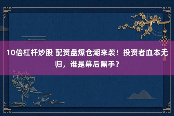 10倍杠杆炒股 配资盘爆仓潮来袭！投资者血本无归，谁是幕后黑手？
