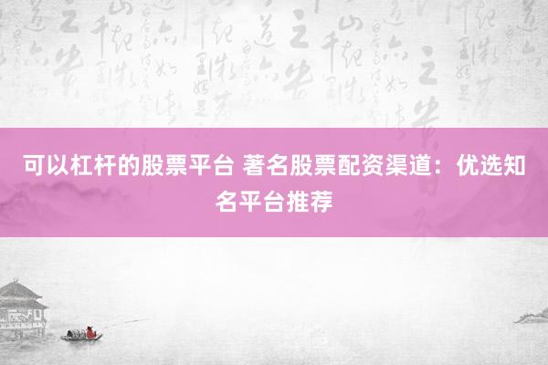 可以杠杆的股票平台 著名股票配资渠道：优选知名平台推荐