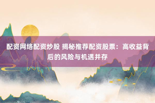配资网络配资炒股 揭秘推荐配资股票：高收益背后的风险与机遇并存