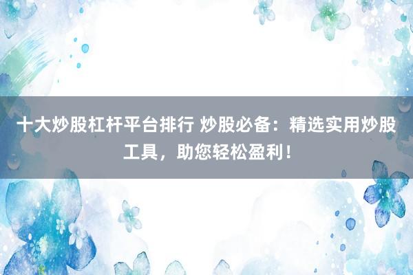 十大炒股杠杆平台排行 炒股必备：精选实用炒股工具，助您轻松盈利！