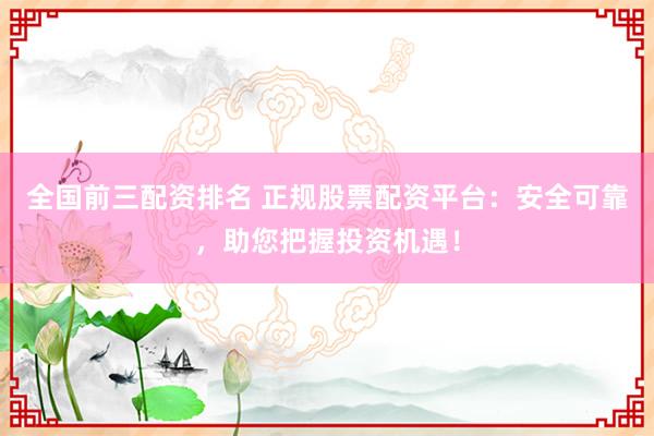 全国前三配资排名 正规股票配资平台：安全可靠，助您把握投资机遇！