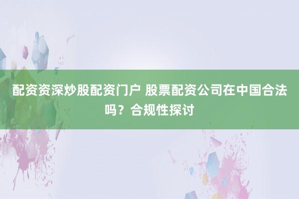 配资资深炒股配资门户 股票配资公司在中国合法吗？合规性探讨