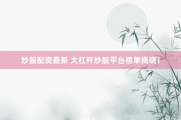 炒股配资最新 大杠杆炒股平台榜单揭晓！