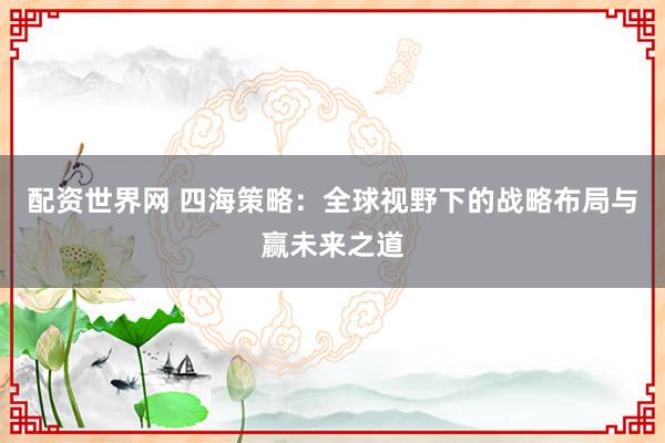 配资世界网 四海策略：全球视野下的战略布局与赢未来之道