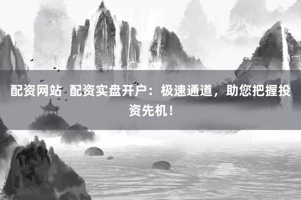 配资网站  配资实盘开户：极速通道，助您把握投资先机！