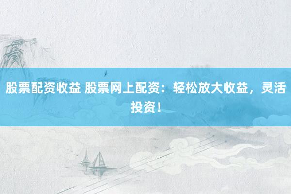 股票配资收益 股票网上配资：轻松放大收益，灵活投资！