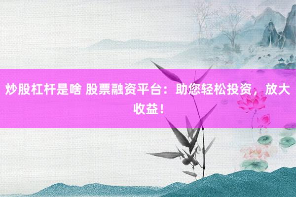炒股杠杆是啥 股票融资平台：助您轻松投资，放大收益！