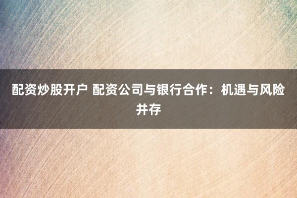 配资炒股开户 配资公司与银行合作：机遇与风险并存