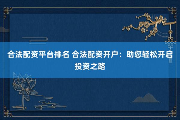 合法配资平台排名 合法配资开户：助您轻松开启投资之路