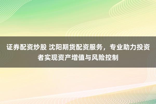 证券配资炒股 沈阳期货配资服务，专业助力投资者实现资产增值与风险控制