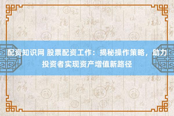 配资知识网 股票配资工作：揭秘操作策略，助力投资者实现资产增值新路径