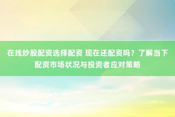 在线炒股配资选择配资 现在还配资吗？了解当下配资市场状况与投资者应对策略