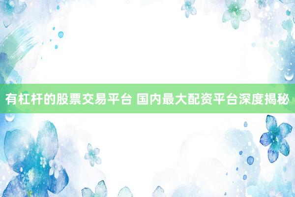 有杠杆的股票交易平台 国内最大配资平台深度揭秘