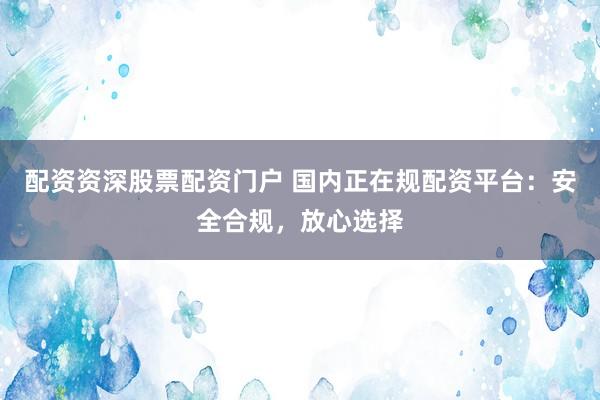 配资资深股票配资门户 国内正在规配资平台：安全合规，放心选择