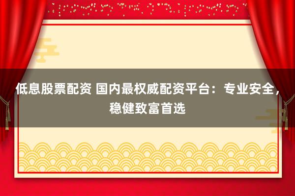 低息股票配资 国内最权威配资平台：专业安全，稳健致富首选